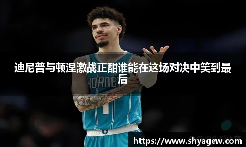 迪尼普与顿涅激战正酣谁能在这场对决中笑到最后