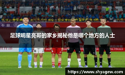足球明星亮哥的家乡揭秘他是哪个地方的人士